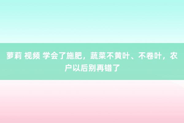 萝莉 视频 学会了施肥，蔬菜不黄叶、不卷叶，农户以后别再错了