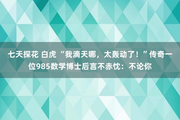七天探花 白虎 “我滴天哪,太轰动了!”传奇一位985数学博士后言不赤忱:不论你