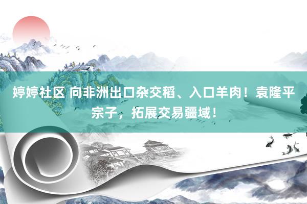 婷婷社区 向非洲出口杂交稻、入口羊肉！袁隆平宗子，拓展交易疆域！