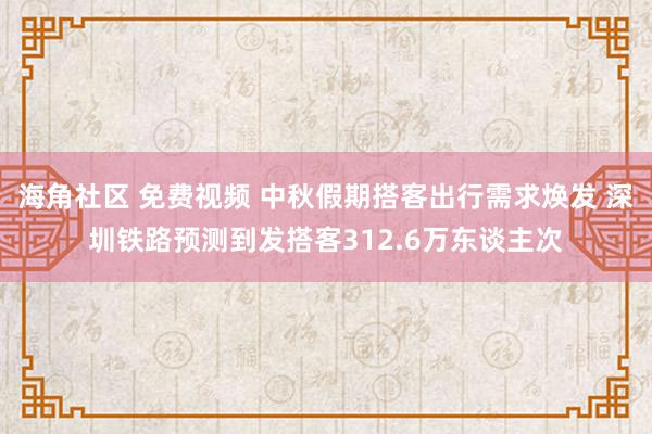 海角社区 免费视频 中秋假期搭客出行需求焕发 深圳铁路预测到发搭客312.6万东谈主次