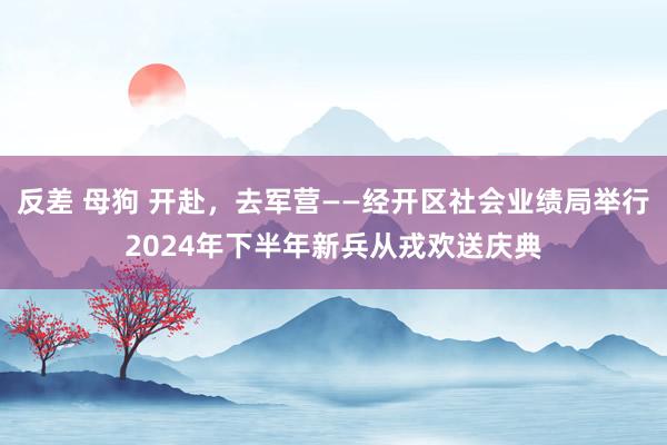 反差 母狗 开赴,去军营——经开区社会业绩局举行2024年下半年新兵从戎欢送庆典