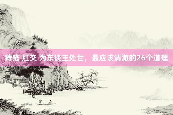 痔疮 肛交 为东谈主处世,最应该清澈的26个道理