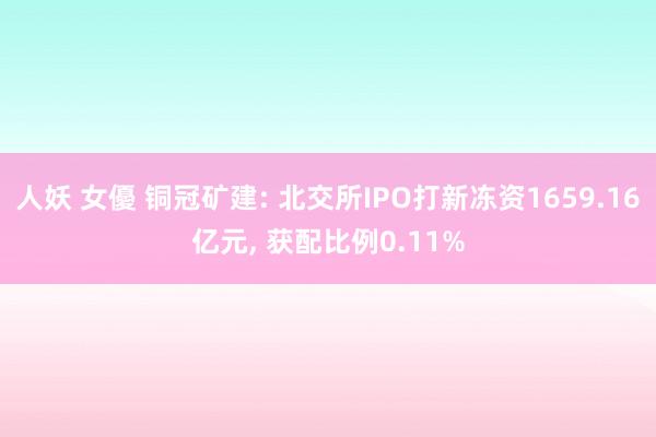 人妖 女優 铜冠矿建: 北交所IPO打新冻资1659.16亿元， 获配比例0.11%