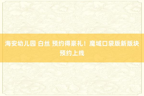海安幼儿园 白丝 预约得豪礼！魔域口袋版新版块预约上线