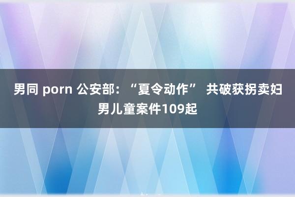 男同 porn 公安部：“夏令动作”  共破获拐卖妇男儿童案件109起