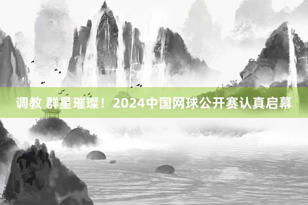 调教 群星璀璨!2024中国网球公开赛认真启幕