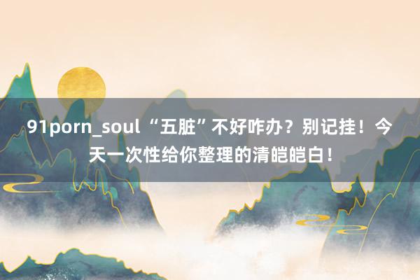 91porn_soul “五脏”不好咋办?别记挂!今天一次性给你整理的清皑皑白!
