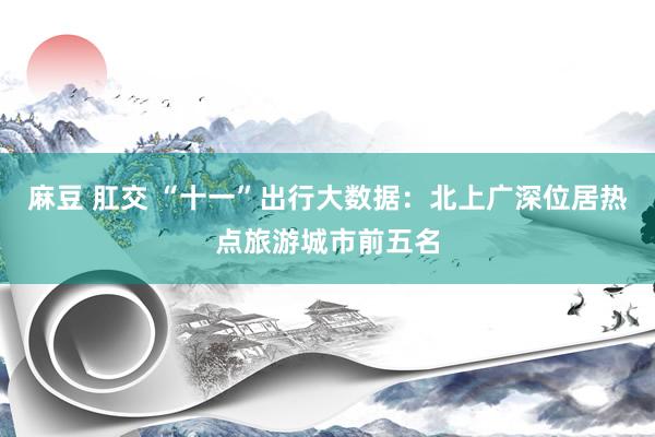 麻豆 肛交 “十一”出行大数据：北上广深位居热点旅游城市前五名