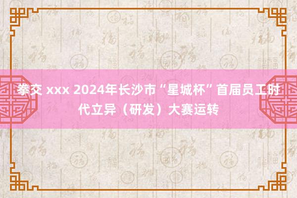 拳交 xxx 2024年长沙市“星城杯”首届员工时代立异（研发）大赛运转