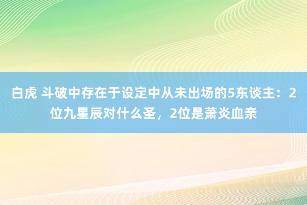 白虎 斗破中存在于设定中从未出场的5东谈主：2位九星辰对什么圣，2位是萧炎血亲