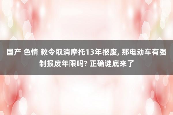国产 色情 敕令取消摩托13年报废， 那电动车有强制报废年限吗? 正确谜底来了