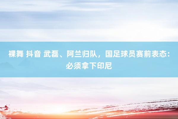 裸舞 抖音 武磊、阿兰归队，国足球员赛前表态：必须拿下印尼