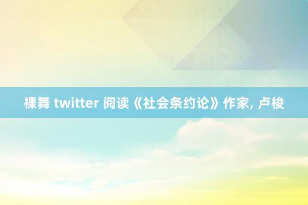 裸舞 twitter 阅读《社会条约论》作家， 卢梭