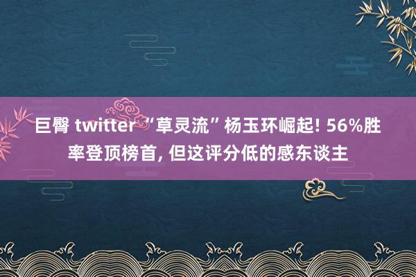巨臀 twitter “草灵流”杨玉环崛起! 56%胜率登顶榜首， 但这评分低的感东谈主