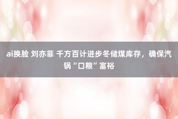 ai换脸 刘亦菲 千方百计进步冬储煤库存，确保汽锅“口粮”富裕