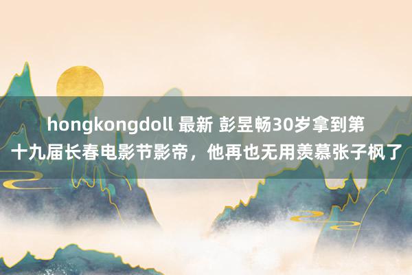 hongkongdoll 最新 彭昱畅30岁拿到第十九届长春电影节影帝，他再也无用羡慕张子枫了