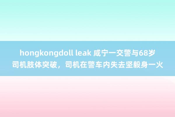 hongkongdoll leak 咸宁一交警与68岁司机肢体突破，司机在警车内失去坚毅身一火