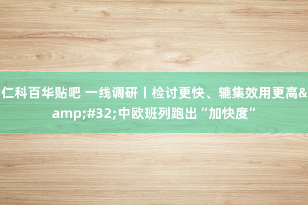 仁科百华贴吧 一线调研丨检讨更快、辘集效用更高&#32;中欧班列跑出“加快度”