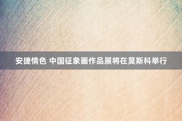 安捷情色 中国征象画作品展将在莫斯科举行