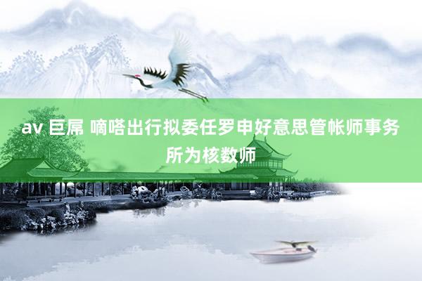 av 巨屌 嘀嗒出行拟委任罗申好意思管帐师事务所为核数师
