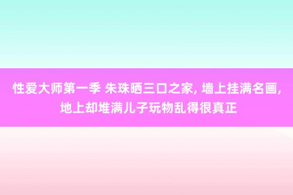 性爱大师第一季 朱珠晒三口之家， 墙上挂满名画， 地上却堆满儿子玩物乱得很真正