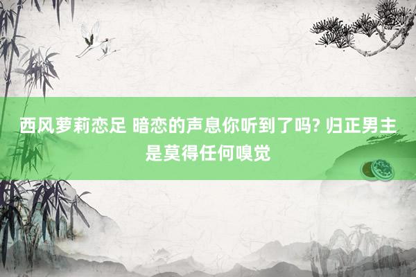 西风萝莉恋足 暗恋的声息你听到了吗? 归正男主是莫得任何嗅觉