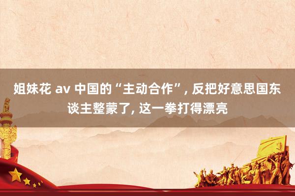 姐妹花 av 中国的“主动合作”， 反把好意思国东谈主整蒙了， 这一拳打得漂亮