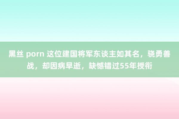 黑丝 porn 这位建国将军东谈主如其名，骁勇善战，却因病早逝，缺憾错过55年授衔