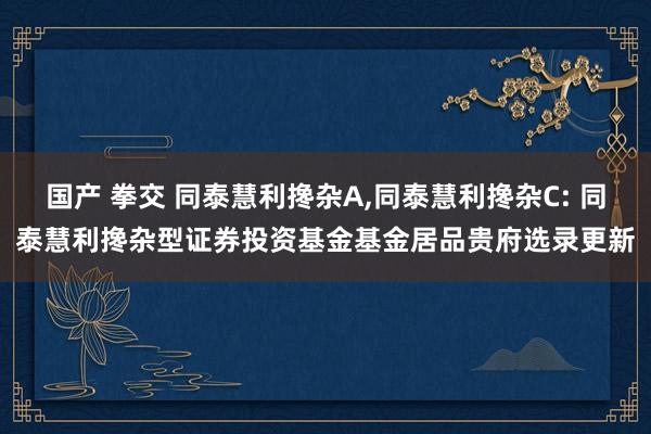 国产 拳交 同泰慧利搀杂A,同泰慧利搀杂C: 同泰慧利搀杂型证券投资基金基金居品贵府选录更新