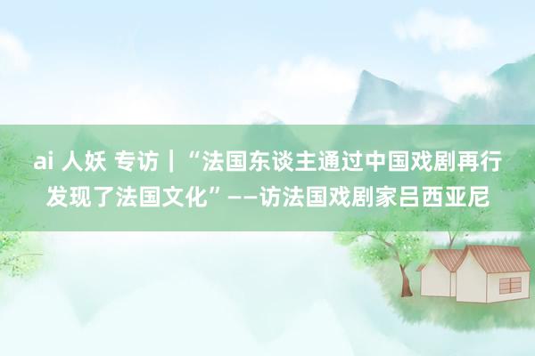 ai 人妖 专访｜“法国东谈主通过中国戏剧再行发现了法国文化”——访法国戏剧家吕西亚尼