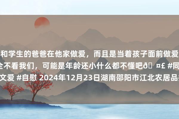 和学生的爸爸在他家做爱,而且是当着孩子面前做爱,太刺激了,孩子完全不看我们,可能是年龄还小什么都不懂吧🤣 #同城 #文爱 #自慰 2024年12月23日湖南邵阳市江北农居品批发有限包袱公司价钱行情