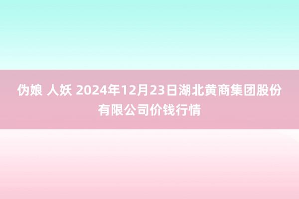 伪娘 人妖 2024年12月23日湖北黄商集团股份有限公司价钱行情