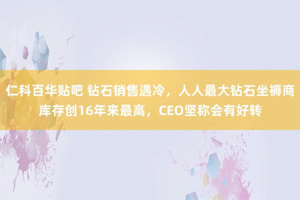 仁科百华贴吧 钻石销售遇冷，人人最大钻石坐褥商库存创16年来最高，CEO坚称会有好转