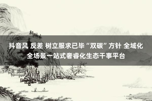 抖音风 反差 树立服求已毕“双碳”方针 全域化全场景一站式奢睿化生态干事平台