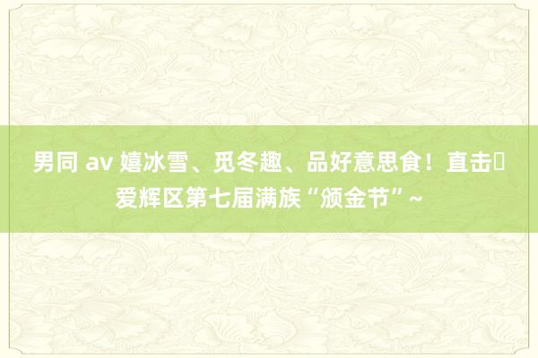 男同 av 嬉冰雪、觅冬趣、品好意思食！直击▷爱辉区第七届满族“颁金节”~