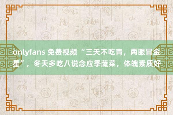 onlyfans 免费视频 “三天不吃青，两眼冒金星”，冬天多吃八说念应季蔬菜，体魄素质好
