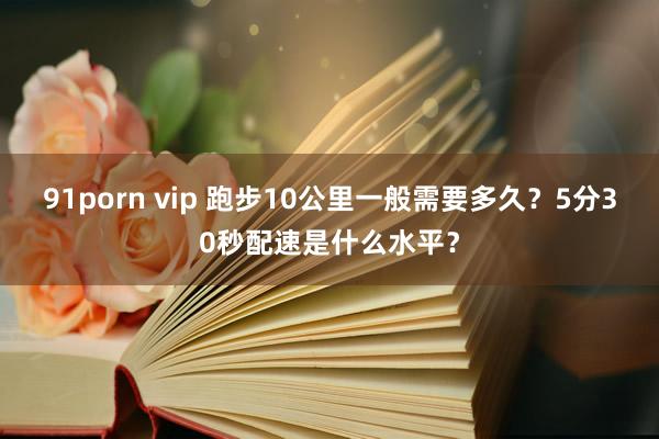91porn vip 跑步10公里一般需要多久？5分30秒配速是什么水平？