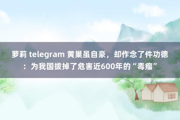 萝莉 telegram 黄巢虽自豪，却作念了件功德：为我国拔掉了危害近600年的“毒瘤”