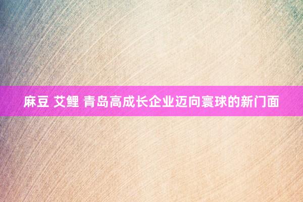 麻豆 艾鲤 青岛高成长企业迈向寰球的新门面