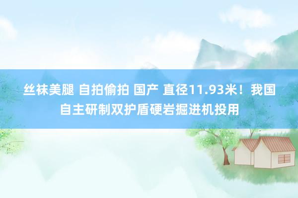 丝袜美腿 自拍偷拍 国产 直径11.93米！我国自主研制双护盾硬岩掘进机投用