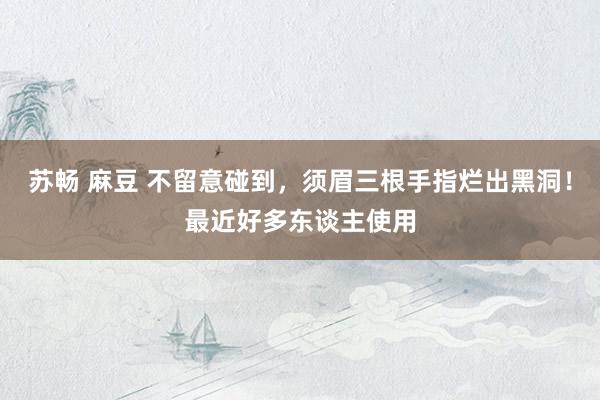 苏畅 麻豆 不留意碰到,须眉三根手指烂出黑洞!最近好多东谈主使用