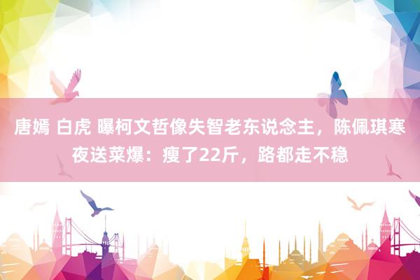 唐嫣 白虎 曝柯文哲像失智老东说念主，陈佩琪寒夜送菜爆：瘦了22斤，路都走不稳