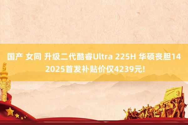 国产 女同 升级二代酷睿Ultra 225H 华硕丧胆14 2025首发补贴价仅4239元!