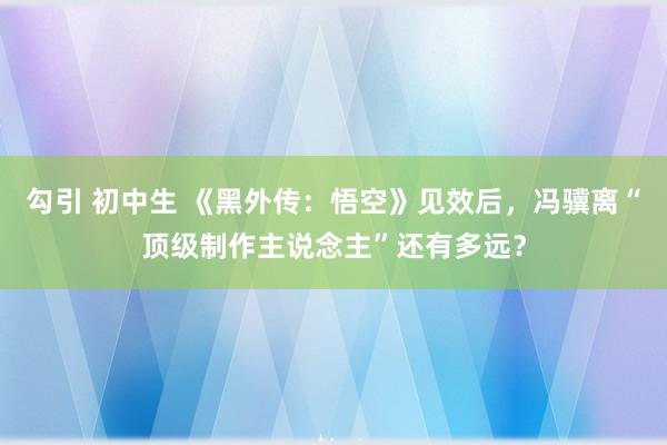 勾引 初中生 《黑外传：悟空》见效后，冯骥离“顶级制作主说念主”还有多远？