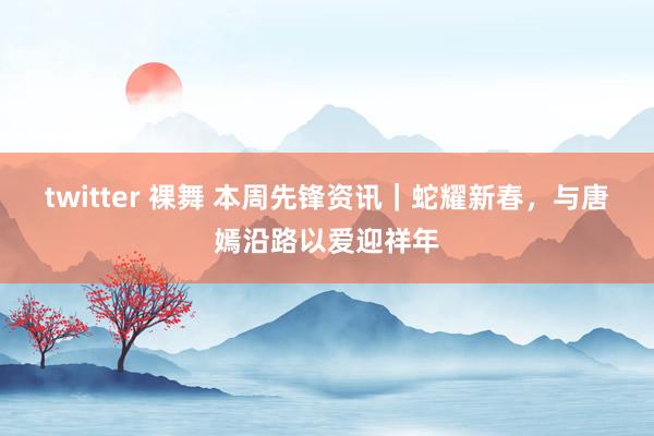 twitter 裸舞 本周先锋资讯｜蛇耀新春，与唐嫣沿路以爱迎祥年