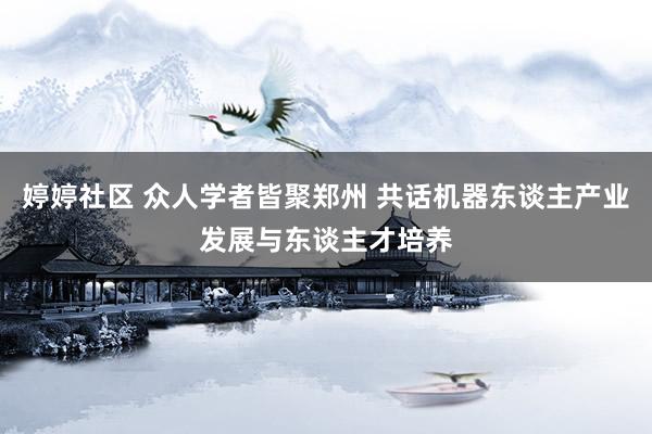 婷婷社区 众人学者皆聚郑州 共话机器东谈主产业发展与东谈主才培养