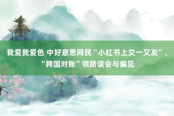 我爱我爱色 中好意思网民“小红书上交一又友”，“跨国对账”领路误会与偏见
