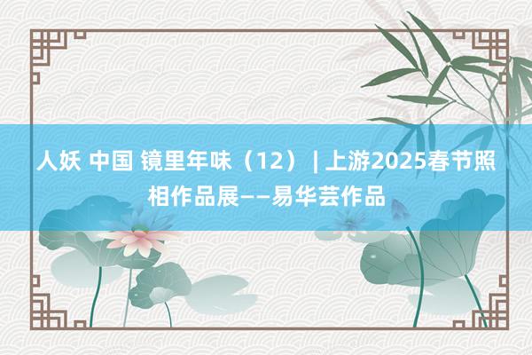 人妖 中国 镜里年味（12） | 上游2025春节照相作品展——易华芸作品