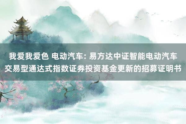 我爱我爱色 电动汽车: 易方达中证智能电动汽车交易型通达式指数证券投资基金更新的招募证明书