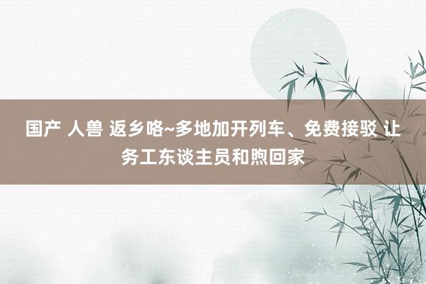 国产 人兽 返乡咯~多地加开列车、免费接驳 让务工东谈主员和煦回家